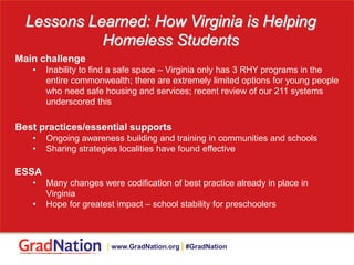 Lessons Learned: How Virginia is Helping
Homeless Students
Main challenge
• Inability to find a safe space – Virginia only has 3 RHY programs in the
entire commonwealth; there are extremely limited options for young people
who need safe housing and services; recent review of our 211 systems
underscored this
Best practices/essential supports
• Ongoing awareness building and training in communities and schools
• Sharing strategies localities have found effective
ESSA
• Many changes were codification of best practice already in place in
Virginia
• Hope for greatest impact – school stability for preschoolers
| www.GradNation.org | #GradNation
 