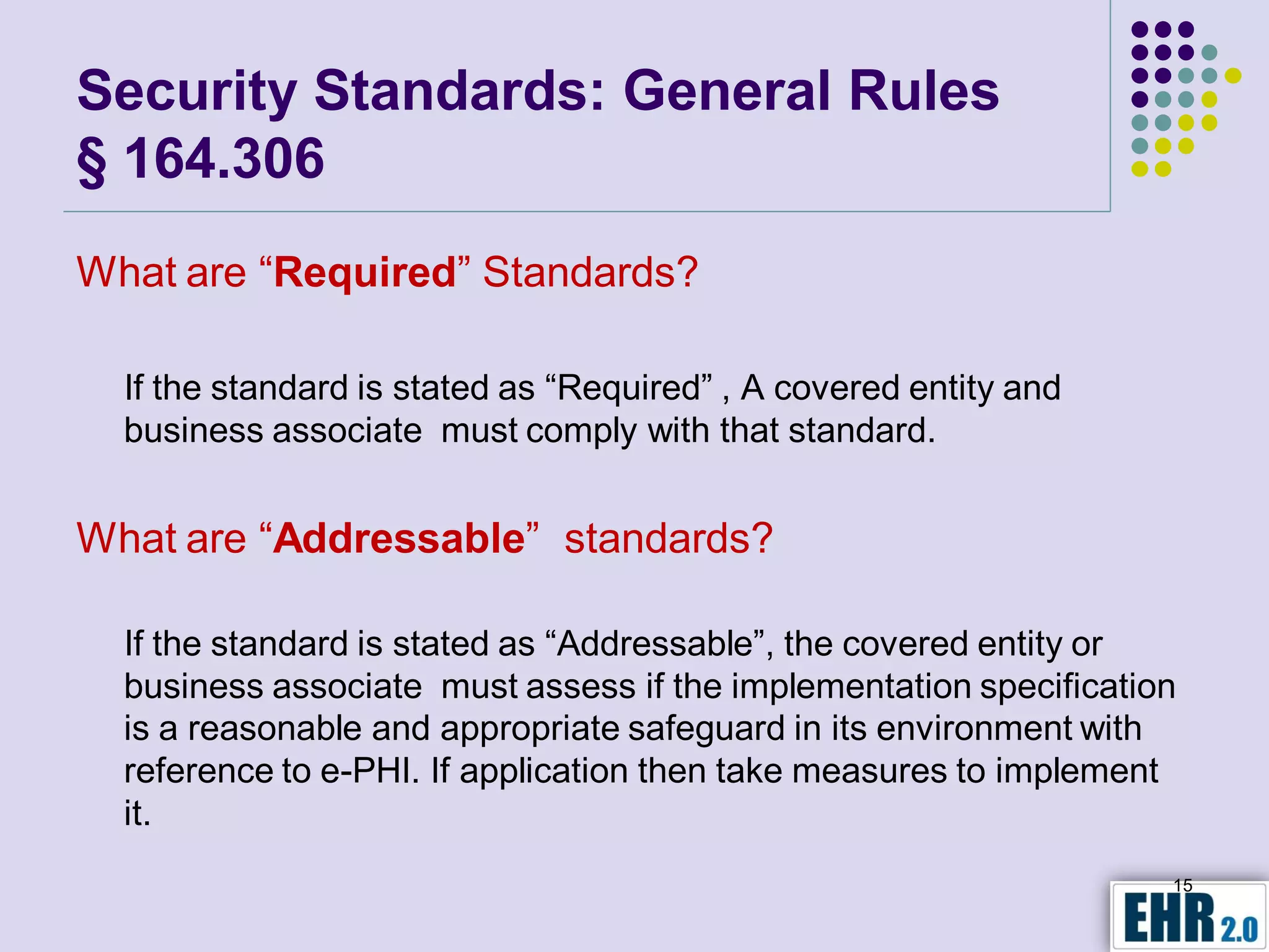 Security Standards: General Rules
§ 164.306
What are “Required” Standards?

  If the standard is stated as “Required” , A covered entity and
  business associate must comply with that standard.


What are “Addressable” standards?

  If the standard is stated as “Addressable”, the covered entity or
  business associate must assess if the implementation specification
  is a reasonable and appropriate safeguard in its environment with
  reference to e-PHI. If application then take measures to implement
  it.
                                                                   15
 
