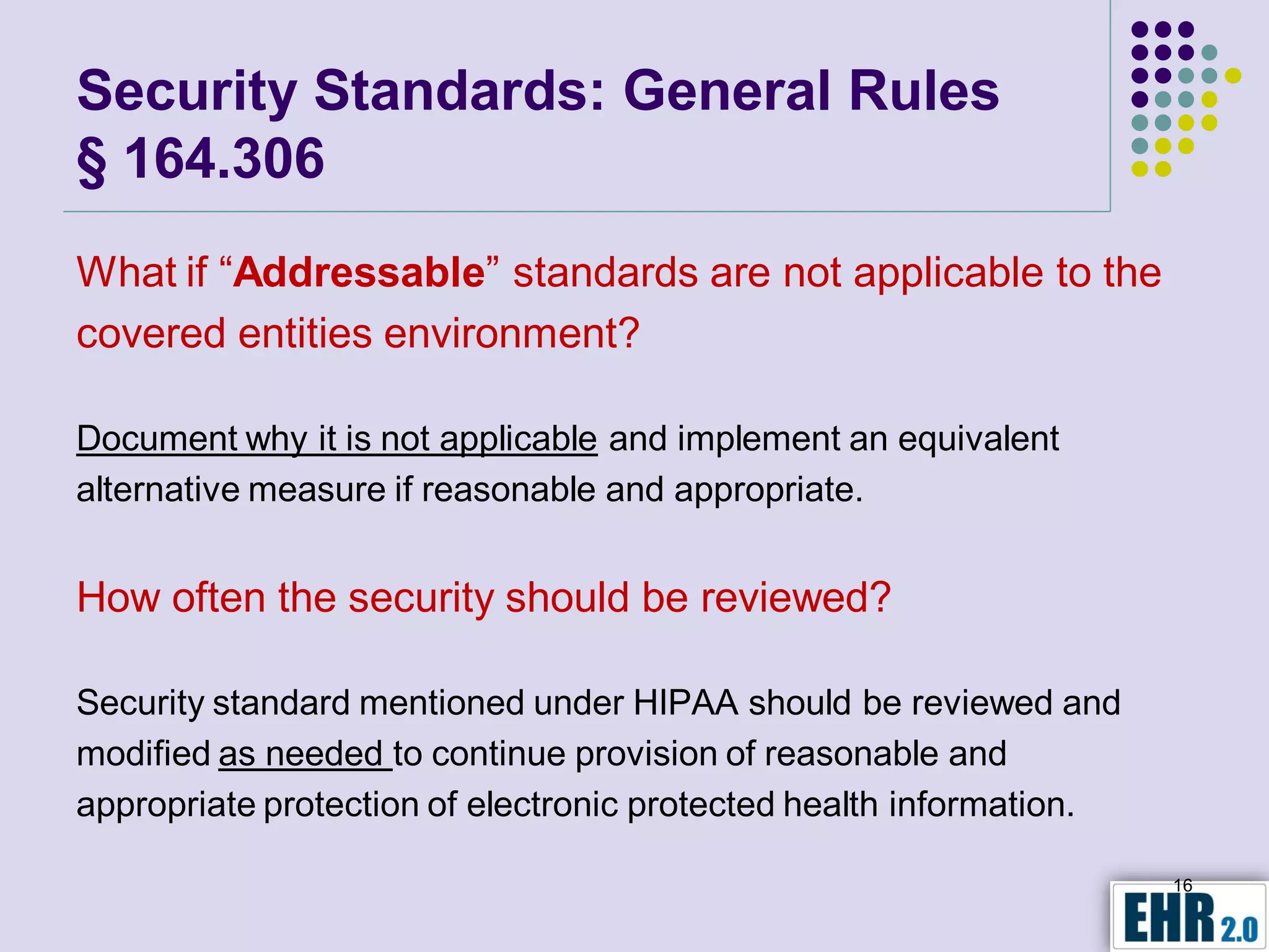 Security Standards: General Rules
§ 164.306
What if “Addressable” standards are not applicable to the
covered entities environment?

Document why it is not applicable and implement an equivalent
alternative measure if reasonable and appropriate.


How often the security should be reviewed?

Security standard mentioned under HIPAA should be reviewed and
modified as needed to continue provision of reasonable and
appropriate protection of electronic protected health information.

                                                                     16
 