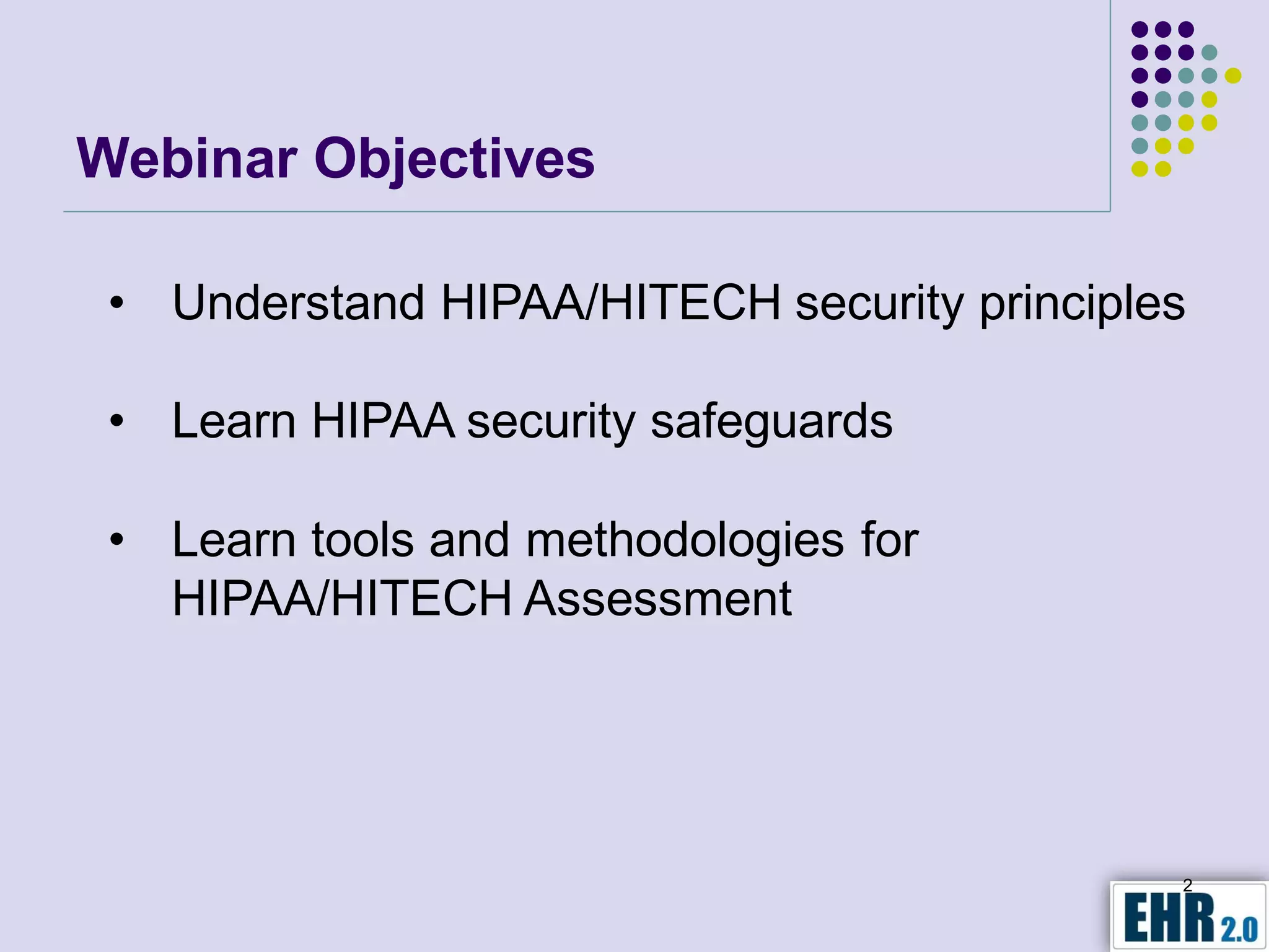 Webinar Objectives

 • Understand HIPAA/HITECH security principles

 • Learn HIPAA security safeguards

 • Learn tools and methodologies for
   HIPAA/HITECH Assessment




                                             2
 