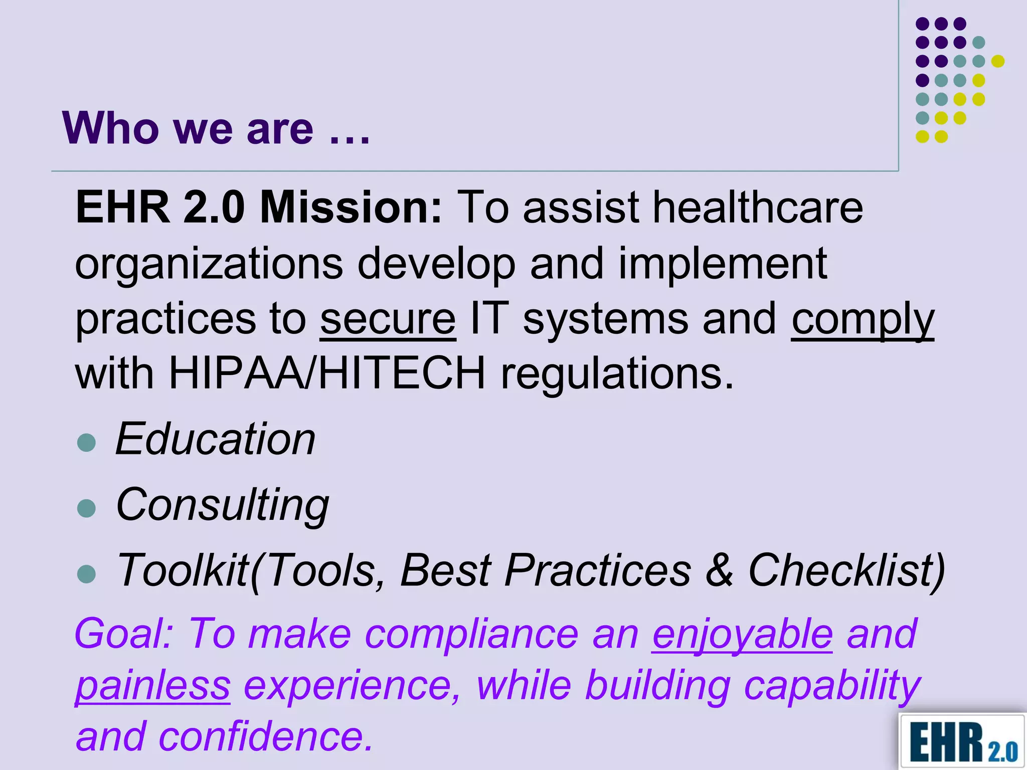 Who we are …
EHR 2.0 Mission: To assist healthcare
organizations develop and implement
practices to secure IT systems and comply
with HIPAA/HITECH regulations.
 Education

 Consulting

 Toolkit(Tools, Best Practices & Checklist)
Goal: To make compliance an enjoyable and
painless experience, while building capability
and confidence.
 