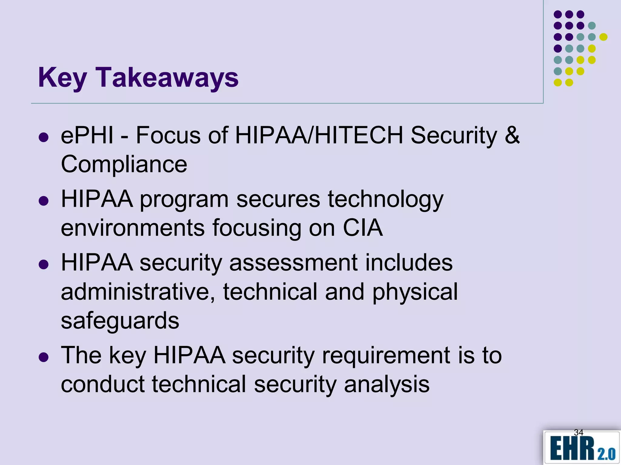 Key Takeaways

   ePHI - Focus of HIPAA/HITECH Security &
    Compliance
   HIPAA program secures technology
    environments focusing on CIA
   HIPAA security assessment includes
    administrative, technical and physical
    safeguards
   The key HIPAA security requirement is to
    conduct technical security analysis
                                               34
 
