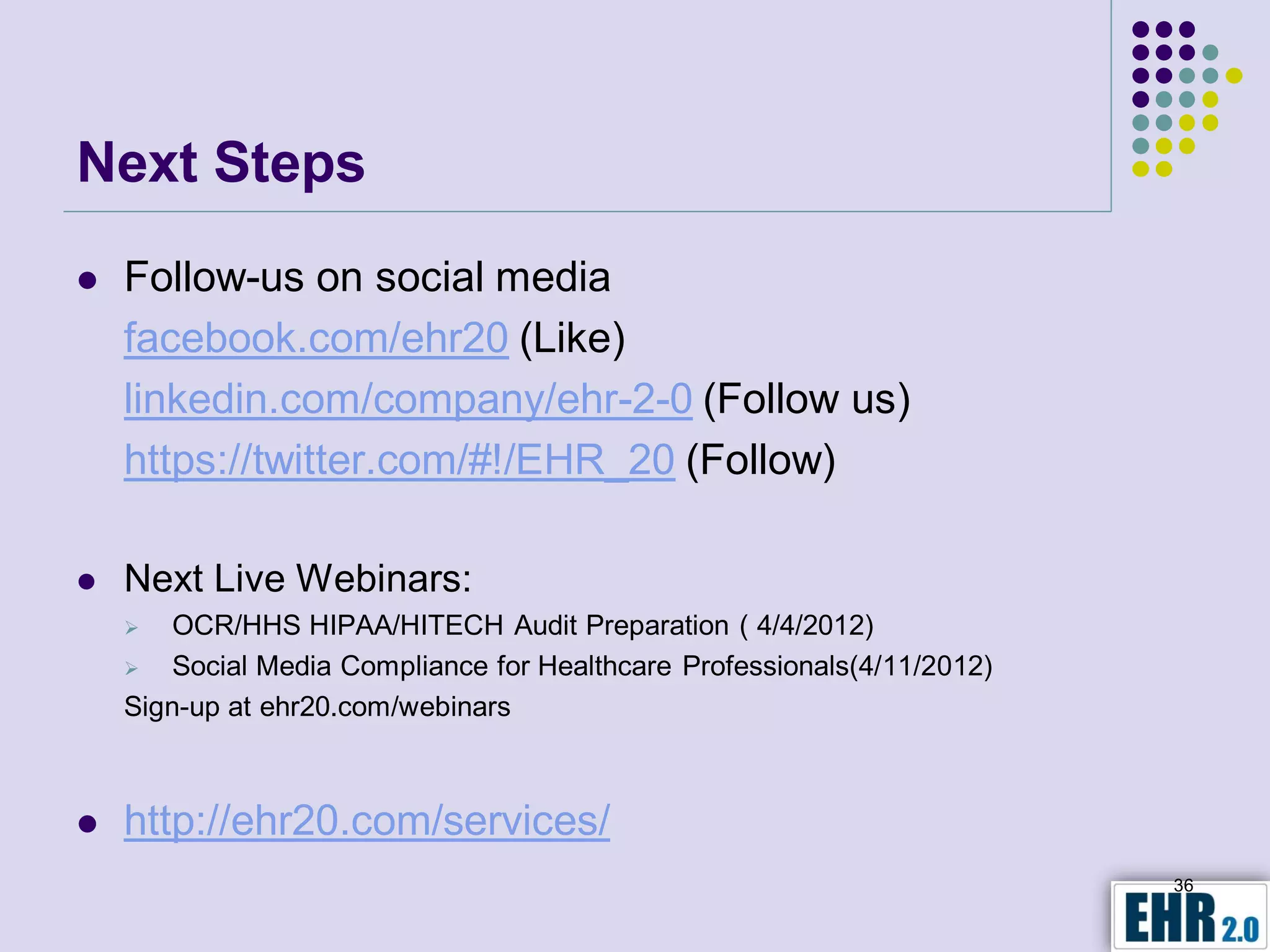 Next Steps
   Follow-us on social media
    facebook.com/ehr20 (Like)
    linkedin.com/company/ehr-2-0 (Follow us)
    https://twitter.com/#!/EHR_20 (Follow)

   Next Live Webinars:
       OCR/HHS HIPAA/HITECH Audit Preparation ( 4/4/2012)
       Social Media Compliance for Healthcare Professionals(4/11/2012)
    Sign-up at ehr20.com/webinars



   http://ehr20.com/services/
                                                                          36
 