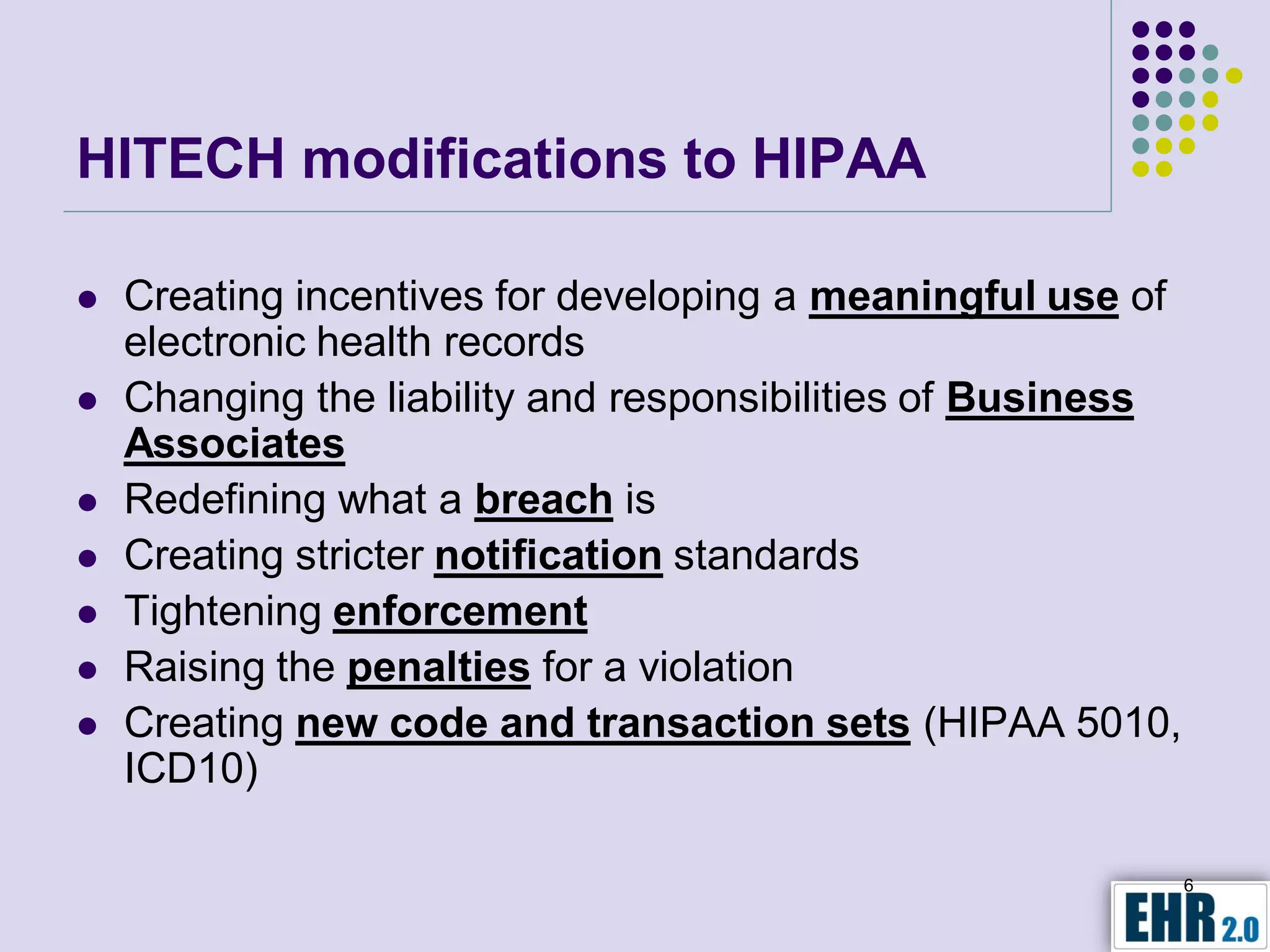 HITECH modifications to HIPAA

   Creating incentives for developing a meaningful use of
    electronic health records
   Changing the liability and responsibilities of Business
    Associates
   Redefining what a breach is
   Creating stricter notification standards
   Tightening enforcement
   Raising the penalties for a violation
   Creating new code and transaction sets (HIPAA 5010,
    ICD10)

                                                              6
 