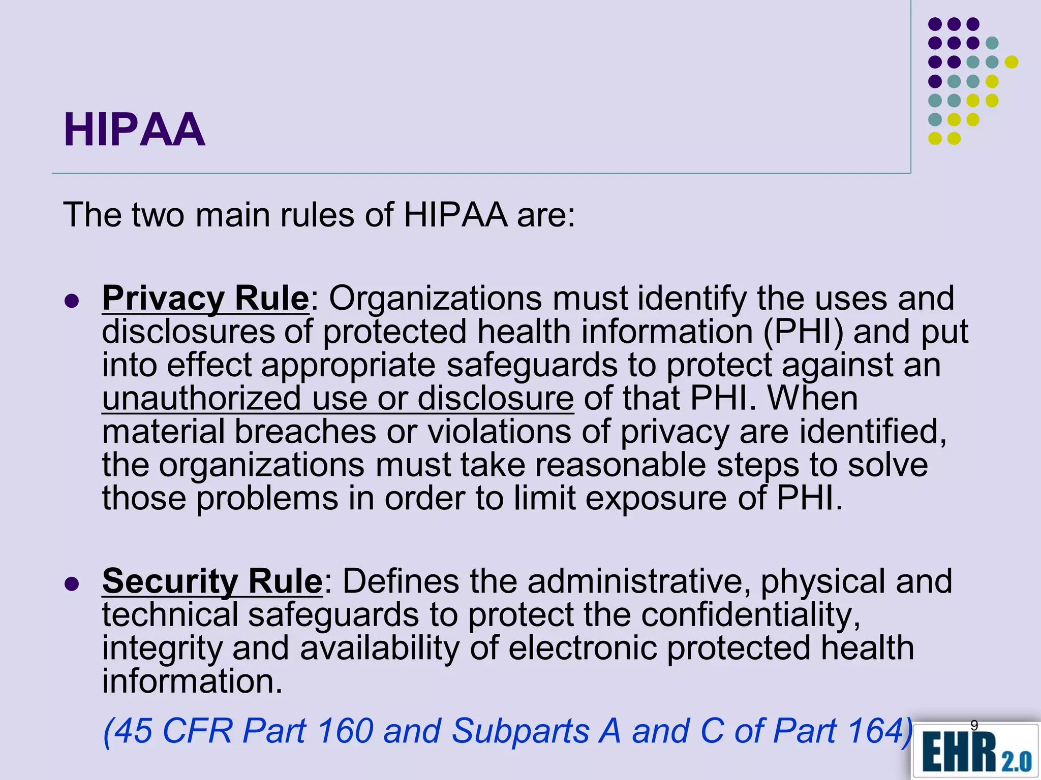 HIPAA
The two main rules of HIPAA are:

   Privacy Rule: Organizations must identify the uses and
    disclosures of protected health information (PHI) and put
    into effect appropriate safeguards to protect against an
    unauthorized use or disclosure of that PHI. When
    material breaches or violations of privacy are identified,
    the organizations must take reasonable steps to solve
    those problems in order to limit exposure of PHI.

   Security Rule: Defines the administrative, physical and
    technical safeguards to protect the confidentiality,
    integrity and availability of electronic protected health
    information.
    (45 CFR Part 160 and Subparts A and C of Part 164)           9
 