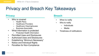 11WEBINAR
ksmconsulting.com©  2017  KSM  Consulting,  LLC
HIPAA  101:  5  Tips  to  Compliance
Privacy  and  Breach  Key  Takeaways
• Who  is  covered
– Health  Plans
– Healthcare  Providers
– Healthcare  Clearinghouses
– Business  Associates
• What  information  is  protected
– Protected  Health  Information
• Permitted  Uses  and  Disclosures
• Authorized  Uses  and  Disclosures
• Establishing  “Minimum  Necessary”
• Notice  and  Individual  Rights
• Penalties  for  Non-­Compliance
Privacy
• When  to  notify
• Who  to  notify
– Individuals
– Media
• Timeliness  of  notifications
Breach
 