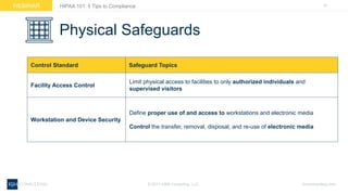 15WEBINAR
ksmconsulting.com©  2017  KSM  Consulting,  LLC
HIPAA  101:  5  Tips  to  Compliance
Physical  Safeguards
Control  Standard Safeguard  Topics
Facility  Access  Control
Limit  physical  access  to  facilities  to  only  authorized  individuals  and  
supervised  visitors
Workstation  and  Device  Security
Define  proper  use  of  and  access to workstations  and  electronic  media
Control the  transfer,  removal,  disposal,  and  re-­use  of  electronic  media  
 