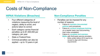 19WEBINAR
ksmconsulting.com©  2017  KSM  Consulting,  LLC
HIPAA  101:  5  Tips  to  Compliance
Costs  of  Non-­Compliance
• Four  different  categories  of  
violations  measuring  the  level  of  
neglect,  ability  to  avoid,  and  
actions  taken  to  correct
• Each  category  carries  financial  
penalties  up  to  $1,500,000  per  
category,  per  year.
• State  or  Federal  fines
• Criminal  penalties  can  also  be  
applied  – up  to  10  years  in  jail.
HIPAA  Violations  (Breaches) Non-­Compliance  Penalties
• Penalties  can  be  imposed  for  any  
number  of  reasons:
• Failure  to  maintain  documented  
policies  and  procedures
• Failure  to  conduct  employee  training  
on  a  regular  basis  (and  documenting  
that  it  was  completed)
• Failure  to  complete  and  maintain  
BAAs  with  third-­party  service  providers
• BAAs  written  before  2014  need  to  be  
revised  to  align  with  Omnibus  
requirements
 