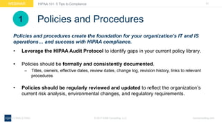 22WEBINAR
ksmconsulting.com©  2017  KSM  Consulting,  LLC
HIPAA  101:  5  Tips  to  Compliance
Policies  and  Procedures
• Leverage  the  HIPAA  Audit  Protocol  to  identify  gaps  in  your  current  policy  library.
• Policies  should  be  formally  and  consistently  documented.
– Titles,  owners,  effective  dates,  review  dates,  change  log,  revision  history,  links  to  relevant  
procedures
• Policies  should  be  regularly  reviewed  and  updated  to  reflect  the  organization’s  
current  risk  analysis,  environmental  changes,  and  regulatory  requirements.
Policies  and  procedures  create  the  foundation  for  your  organization’s  IT  and  IS  
operations…  and  success  with  HIPAA  compliance.  
1
 