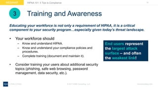 24WEBINAR
ksmconsulting.com©  2017  KSM  Consulting,  LLC
HIPAA  101:  5  Tips  to  Compliance
Training  and  Awareness
• Your  workforce  should  
– Know  and  understand  HIPAA.
– Know  and  understand  your  compliance  policies  and  
procedures.
– Complete  training  (document  and  maintain  it).
• Consider  training  your  users  about  additional  security  
topics  (phishing,  safe  web  browsing,  password  
management,  data  security,  etc.).
Educating  your  workforce  is  not  only  a  requirement  of  HIPAA,  it  is  a  critical  
component  to  your  security  program…especially  given  today’s  threat  landscape.  
End  users  represent  
the  largest  attack  
surface  – and  often  
the  weakest  link!
3
 