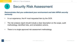 26WEBINAR
ksmconsulting.com©  2017  KSM  Consulting,  LLC
HIPAA  101:  5  Tips  to  Compliance
Security  Risk  Assessment
• In  our  experience,  the  #1  most  requested  item  by  the  OCR.
• The  risk  analysis  report  should  include  a  clear  description  on  the  scope,  audit  
methodology,  identified  risks,  and  remediation  actions.
• There  is  no  single  approved  risk  assessment  methodology.
Demonstrates  that  you  understand  your  environment  and  take  HIPAA  security  
seriously.
5
 