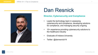 3WEBINAR
ksmconsulting.com©  2017  KSM  Consulting,  LLC
HIPAA  101:  5  Tips  to  Compliance
Director,  Cybersecurity  and  Compliance
• Leads  the  technology  team  in  assessing  
cybersecurity  and  compliance,  developing  solutions  
for  compliance,  and  managing  security  ongoing.
• 10+  experience  providing  cybersecurity  solutions  to  
the  healthcare  industry
• Graduate  of  Indiana  University
• Twitter:  @danresnick14
Dan  Resnick
 