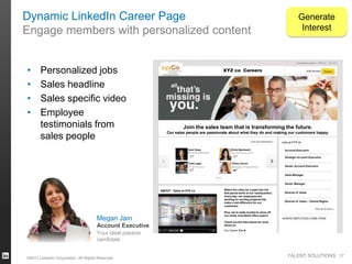 Dynamic LinkedIn Career Page
Engage members with personalized content

Generate
Interest

Companies Home | XYZ co

•
•
•
•

Personalized jobs
Sales headline
Sales specific video
Employee
testimonials from
sales people

XYZ co Careers

2285 followers

Join the sales team that is transforming the future.
Our sales people are passionate about what they do and making our customers happy.
Jobs at XYZ co
Ariel Hsiao
Marketing Manager

Emily Meinhardt
Account Executive

Account Executive
Strategic Account Executive

Todd Logan
VP of Finance

Hillary Carroll
Manager of Operations

Senior Account Executive
Sales Manager
Senior Manager

ABOUT Sales at XYZ co

Megan Jain
Account Executive
Your ideal passive
candidate

©2013 LinkedIn Corporation. All Rights Reserved.

Watch the video for a peek into the
fast-paced world at our headquarters.
Every day, our employees are
working on exciting projects that
make a real difference for our
customers.

Director of Sales
Director of Sales – Central Region

Plus, we’re really excited to show off
our newly remodeled office space!
Check out the links below for more
about us:
Our Career Site ►

Amazon

TALENT SOLUTIONS 17

 