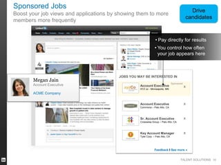 Sponsored Jobs

Drive
candidates

Boost your job views and applications by showing them to more
members more frequently

• Pay directly for results
• You control how often
your job appears here

Megan Jain
Account Executive

JOBS YOU MAY BE INTERESTED IN
Account Executive

Sponsored

XYZ co - Minneapolis, MN

x

ACME Company
Account Executive

x

Commona – Palo Alto, CA

Sr. Account Executive

x

Crosswise Group – Palo Alto, CA

Key Account Manager

x

Tyler Corp. – Palo Alto, CA

Feedback I See more »
TALENT SOLUTIONS 18

 