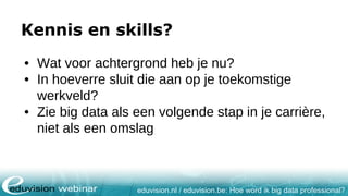eduvision.nl / eduvision.be: Hoe word ik big data professional?
Kennis en skills?
• Wat voor achtergrond heb je nu?
• In hoeverre sluit die aan op je toekomstige
werkveld?
• Zie big data als een volgende stap in je carrière,
niet als een omslag
 