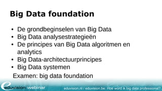 eduvision.nl / eduvision.be: Hoe word ik big data professional?
Big Data foundation
• De grondbeginselen van Big Data
• Big Data analysestrategieën
• De principes van Big Data algoritmen en
analytics
• Big Data-architectuurprincipes
• Big Data systemen
Examen: big data foundation
 