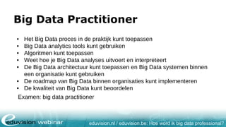 eduvision.nl / eduvision.be: Hoe word ik big data professional?
Big Data Practitioner
• Het Big Data proces in de praktijk kunt toepassen
• Big Data analytics tools kunt gebruiken
• Algoritmen kunt toepassen
• Weet hoe je Big Data analyses uitvoert en interpreteert
• De Big Data architectuur kunt toepassen en Big Data systemen binnen
een organisatie kunt gebruiken
• De roadmap van Big Data binnen organisaties kunt implementeren
• De kwaliteit van Big Data kunt beoordelen
Examen: big data practitioner
 