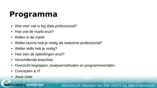 eduvision.nl / eduvision.be: Hoe word ik big data professional?
Programma
• Wat voor vak is big data professional?
• Hoe ziet de markt eruit?
• Rollen in de markt
• Welke kennis heb je nodig als toekomst professional?
• Welke skills heb je nodig?
• Hoe zien de opleidingen eruit?
• Verschillende branches
• Overzicht begrippen, analysemethoden en programmeertalen
• Concepten & IT
• Jouw case
 