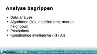 eduvision.nl / eduvision.be: Hoe word ik big data professional?
Analyse begrippen
• Data analyse
• Algoritmen (bijv. decision tree, nearest
neighbour)
• Predictions
• Kunstmatige intelligentie (KI / AI)
 
