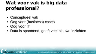 eduvision.nl / eduvision.be: Hoe word ik big data professional?
Wat voor vak is big data
professional?
• Conceptueel vak
• Oog voor (business) cases
• Oog voor IT
• Data is spannend, geeft veel nieuwe inzichten
 