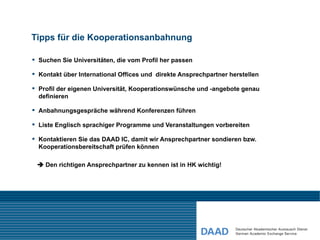 Tipps für die Kooperationsanbahnung

 Suchen Sie Universitäten, die vom Profil her passen

 Kontakt über International Offices und direkte Ansprechpartner herstellen

 Profil der eigenen Universität, Kooperationswünsche und -angebote genau
  definieren

 Anbahnungsgespräche während Konferenzen führen

 Liste Englisch sprachiger Programme und Veranstaltungen vorbereiten

 Kontaktieren Sie das DAAD IC, damit wir Ansprechpartner sondieren bzw.
  Kooperationsbereitschaft prüfen können

  Den richtigen Ansprechpartner zu kennen ist in HK wichtig!
 