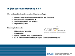 Higher Education Marketing in HK

Was wird von Studierenden hauptsächlich nachgefragt:

      •   Englisch sprachige Studienangebote (BA, MA, Exchange)
      •   Forschungsmöglichkeiten in D.
      •   Sommerprogramme und Praktika
      •   Stipendienangebote

Marketinginstrumente:

      •   IC Hong Kong Webseite
      •   IC Newsletter
      •   Eigene Facebook Seite Ihrer Universität
      •   GATE Premiummesse: European Higher Education Fair Hongkong
 