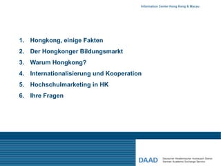 Information Center Hong Kong & Macau




1. Hongkong, einige Fakten
2. Der Hongkonger Bildungsmarkt
3. Warum Hongkong?
4. Internationalisierung und Kooperation
5. Hochschulmarketing in HK
6. Ihre Fragen
 