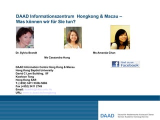DAAD Informationszentrum Hongkong & Macau –
Was können wir für Sie tun?




Dr. Sylvia Brandt                           Ms Amanda Chan
                    Ms Cassandra Hung


DAAD Information Centre Hong Kong & Macau
Hong Kong Baptist University
David C Lam Building, 8F
Kowloon Tong
Hong Kong SAR
T. (+852) 3411 5326/-5666
Fax (+852) 3411 2749
Email: daadhk@hkbu.edu.hk
URL: www.ic.daad.de/hongkong
 