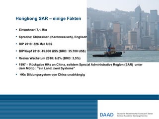 Hongkong SAR – einige Fakten

 Einwohner: 7,1 Mio

 Sprache: Chinesisch (Kantonesisch), Englisch

 BIP 2010: 326 Mrd US$

 BIP/Kopf 2010: 45.900 US$ (BRD: 35.700 US$)

 Reales Wachstum 2010: 6,8% (BRD: 3,5%)

 1997 - Rückgabe HKs an China, seitdem Special Administrative Region (SAR) unter
  dem Motto : “ein Land, zwei Systeme”
 HKs Bildungssystem von China unabhängig
 