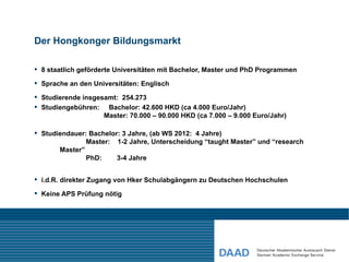 Der Hongkonger Bildungsmarkt

 8 staatlich geförderte Universitäten mit Bachelor, Master und PhD Programmen

 Sprache an den Universitäten: Englisch

 Studierende insgesamt: 254.273
 Studiengebühren: Bachelor: 42.600 HKD (ca 4.000 Euro/Jahr)
                    Master: 70.000 – 90.000 HKD (ca 7.000 – 9.000 Euro/Jahr)

 Studiendauer: Bachelor: 3 Jahre, (ab WS 2012: 4 Jahre)
               Master: 1-2 Jahre, Unterscheidung “taught Master” und “research
       Master”
               PhD:     3-4 Jahre


 i.d.R. direkter Zugang von Hker Schulabgängern zu Deutschen Hochschulen

 Keine APS Prüfung nötig
 