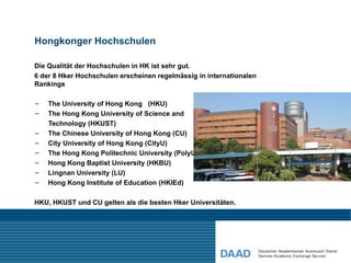Hongkonger Hochschulen

Die Qualität der Hochschulen in HK ist sehr gut.
6 der 8 Hker Hochschulen erscheinen regelmässig in internationalen
Rankings

–   The University of Hong Kong (HKU)
–   The Hong Kong University of Science and
    Technology (HKUST)
–   The Chinese University of Hong Kong (CU)
–   City University of Hong Kong (CityU)
–   The Hong Kong Politechnic University (PolyU)
–   Hong Kong Baptist University (HKBU)
–   Lingnan University (LU)
–   Hong Kong Institute of Education (HKIEd)

HKU, HKUST und CU gelten als die besten Hker Universitäten.
 