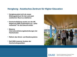Hongkong - Asiatisches Zentrum für Higher Education

 Hongkong plant sich als neues
  Bildungszentrum für den süd-west
  asiatischen Raum zu etablieren

 Hochschulbildung wurde von der HK
  Regierung 2009 ausdrücklich zur “pillar
  industries” für die Zukunft erklärt

 Massive
  Internationalisierungsbestrebungen der
  Hochschulen

 Reform des Schul- und Studiensystems

 Seit 2009 massiver Ausbau der
  Hochschulkapazitäten
 