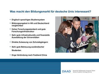 Was macht den Bildungsmarkt für deutsche Unis interessant?

 Englisch sprachiges Studiensystem
 Bildungsangebot in HK und Deutschland
  vergleichbar
 Hoher Forschungsstandard und gute
  Forschungsinfrastruktur
 Sehr gute infrastrukturelle und finanzielle
  Ausstattung der Universitäten

 Direkte Zulassung von Schulabgängern

 Sehr gute Betreuung ausländischer
  Studenten

 Enge Verbindung nach Festland China
 
