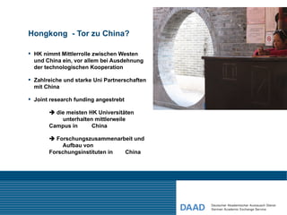 Hongkong - Tor zu China?

 HK nimmt Mittlerrolle zwischen Westen
  und China ein, vor allem bei Ausdehnung
  der technologischen Kooperation

 Zahlreiche und starke Uni Partnerschaften
  mit China

 Joint research funding angestrebt

        die meisten HK Universitäten
           unterhalten mittlerweile
       Campus in      China

        Forschungszusammenarbeit und
           Aufbau von
       Forschungsinstituten in China
 