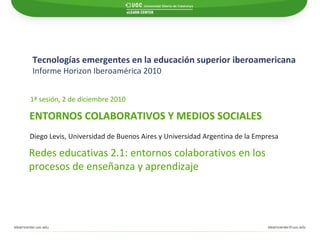 Tecnologías emergentes en la educación superior iberoamericana Informe Horizon Iberoamérica 2010   ENTORNOS COLABORATIVOS Y MEDIOS SOCIALES 1ª sesión, 2 de diciembre 2010 Redes educativas 2.1: entornos colaborativos en los  procesos de enseñanza y aprendizaje Diego Levis, Universidad de Buenos Aires y Universidad Argentina de la Empresa 