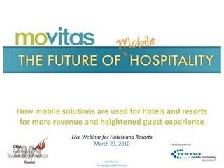 How mobile solutions are used for hotels and resorts
 for more revenue and heightened guest experience
               Live Webinar for Hotels and Resorts
                        March 23, 2010

                                    1
                              Confidential
                         © Copyright 2009 Movitas
                                                     3/23/2010
 