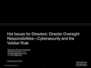 Hot Issues for Directors: Director Oversight
Responsibilities—Cybersecurity and the
Volcker Rule
Hosted by Christine Edwards
Winston & Strawn, LLP
cedwards@winston.com
+1 (312) 558-5571
February 20, 2014
© 2014 Winston & Strawn LLP

1

 