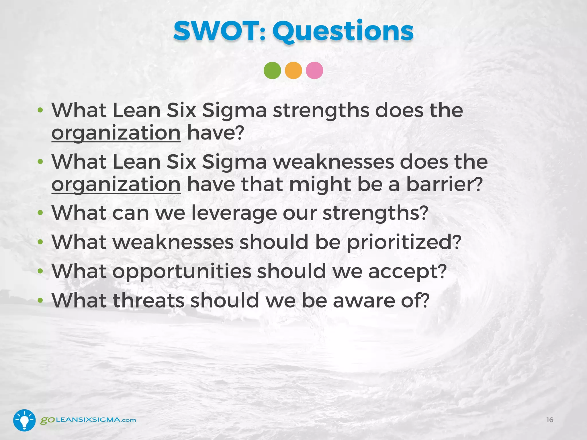 SWOT: Questions
• What Lean Six Sigma strengths does the
organization have?
• What Lean Six Sigma weaknesses does the
organization have that might be a barrier?
• What can we leverage our strengths?
• What weaknesses should be prioritized?
• What opportunities should we accept?
• What threats should we be aware of?
16
 