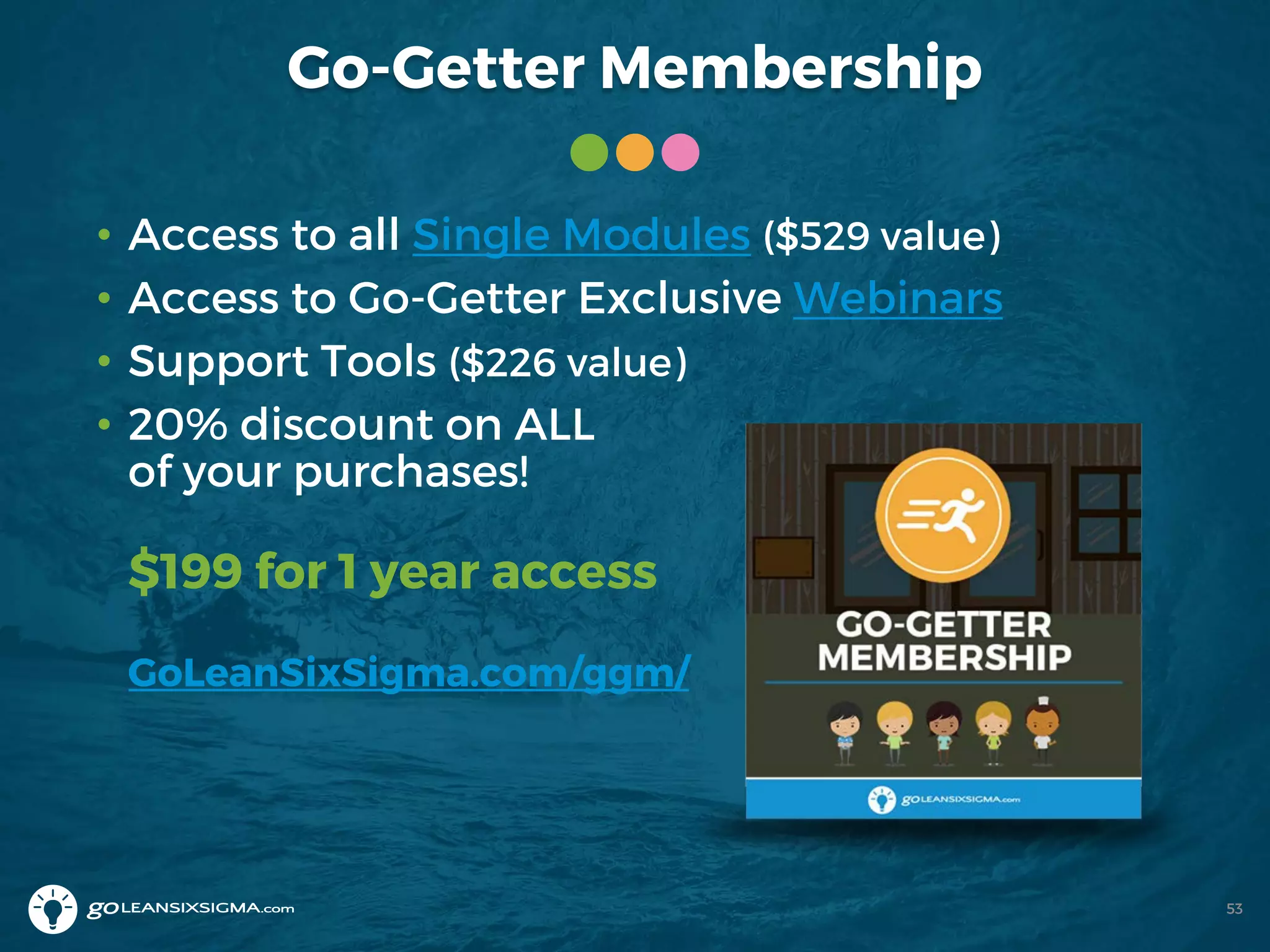 Go-Getter Membership
53
• Access to all Single Modules ($529 value)
• Access to Go-Getter Exclusive Webinars
• Support Tools ($226 value)
• 20% discount on ALL
of your purchases!
$199 for 1 year access
GoLeanSixSigma.com/ggm/
 