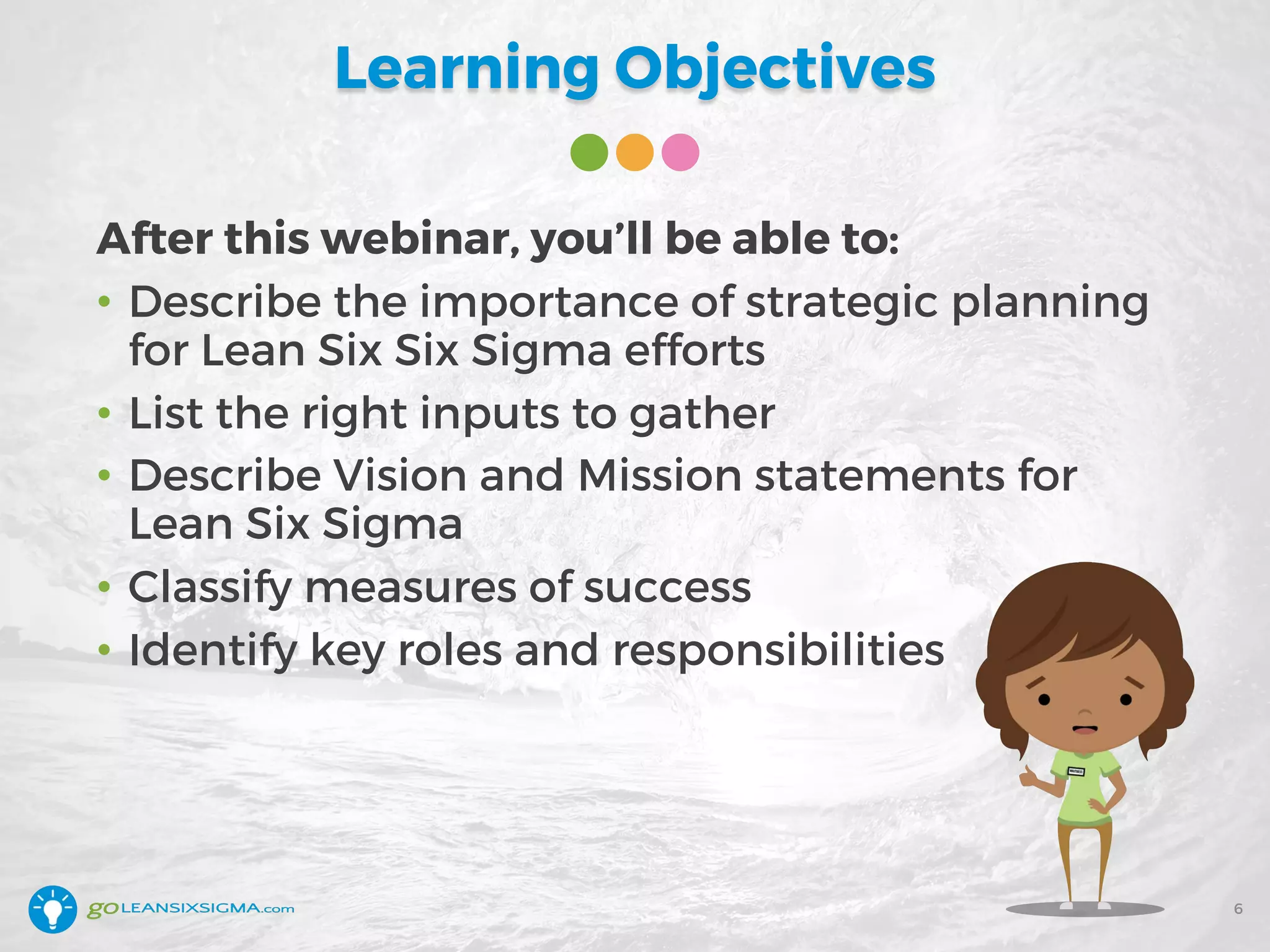 Learning Objectives
After this webinar, you’ll be able to:
• Describe the importance of strategic planning
for Lean Six Six Sigma efforts
• List the right inputs to gather
• Describe Vision and Mission statements for
Lean Six Sigma
• Classify measures of success
• Identify key roles and responsibilities
6
 
