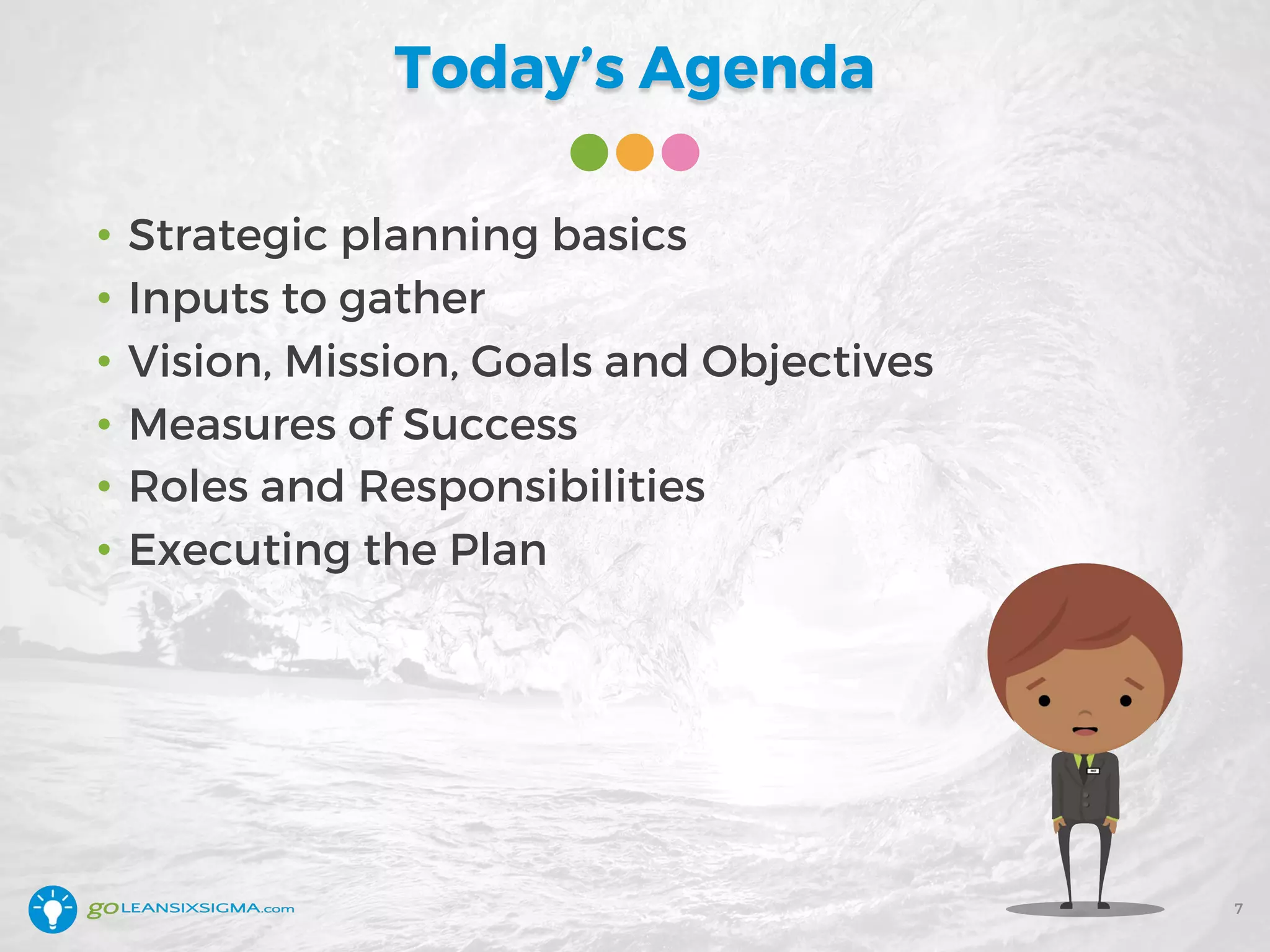 Today’s Agenda
• Strategic planning basics
• Inputs to gather
• Vision, Mission, Goals and Objectives
• Measures of Success
• Roles and Responsibilities
• Executing the Plan
7
 