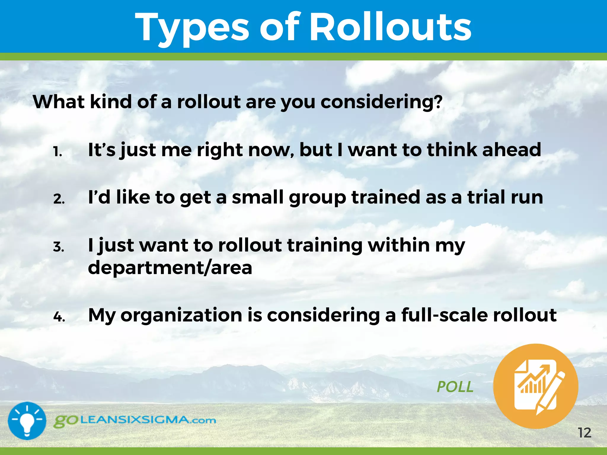 9/10/2017
Types of Rollouts
POLL
What kind of a rollout are you considering?
1. It’s just me right now, but I want to think ahead
2. I’d like to get a small group trained as a trial run
3. I just want to rollout training within my
department/area
4. My organization is considering a full-scale rollout
12
 