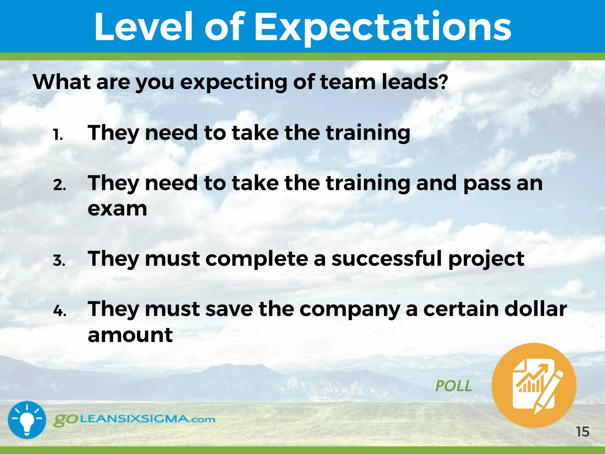 9/10/2017
Level of Expectations
POLL
What are you expecting of team leads?
1. They need to take the training
2. They need to take the training and pass an
exam
3. They must complete a successful project
4. They must save the company a certain dollar
amount
15
 