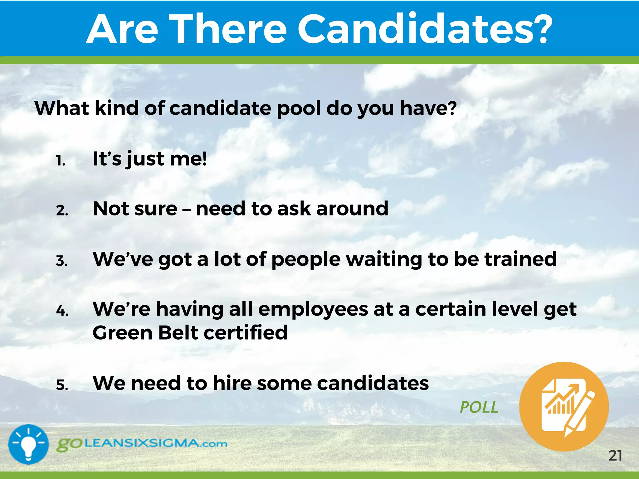 9/10/2017
Are There Candidates?
POLL
What kind of candidate pool do you have?
1. It’s just me!
2. Not sure – need to ask around
3. We’ve got a lot of people waiting to be trained
4. We’re having all employees at a certain level get
Green Belt certified
5. We need to hire some candidates
21
 