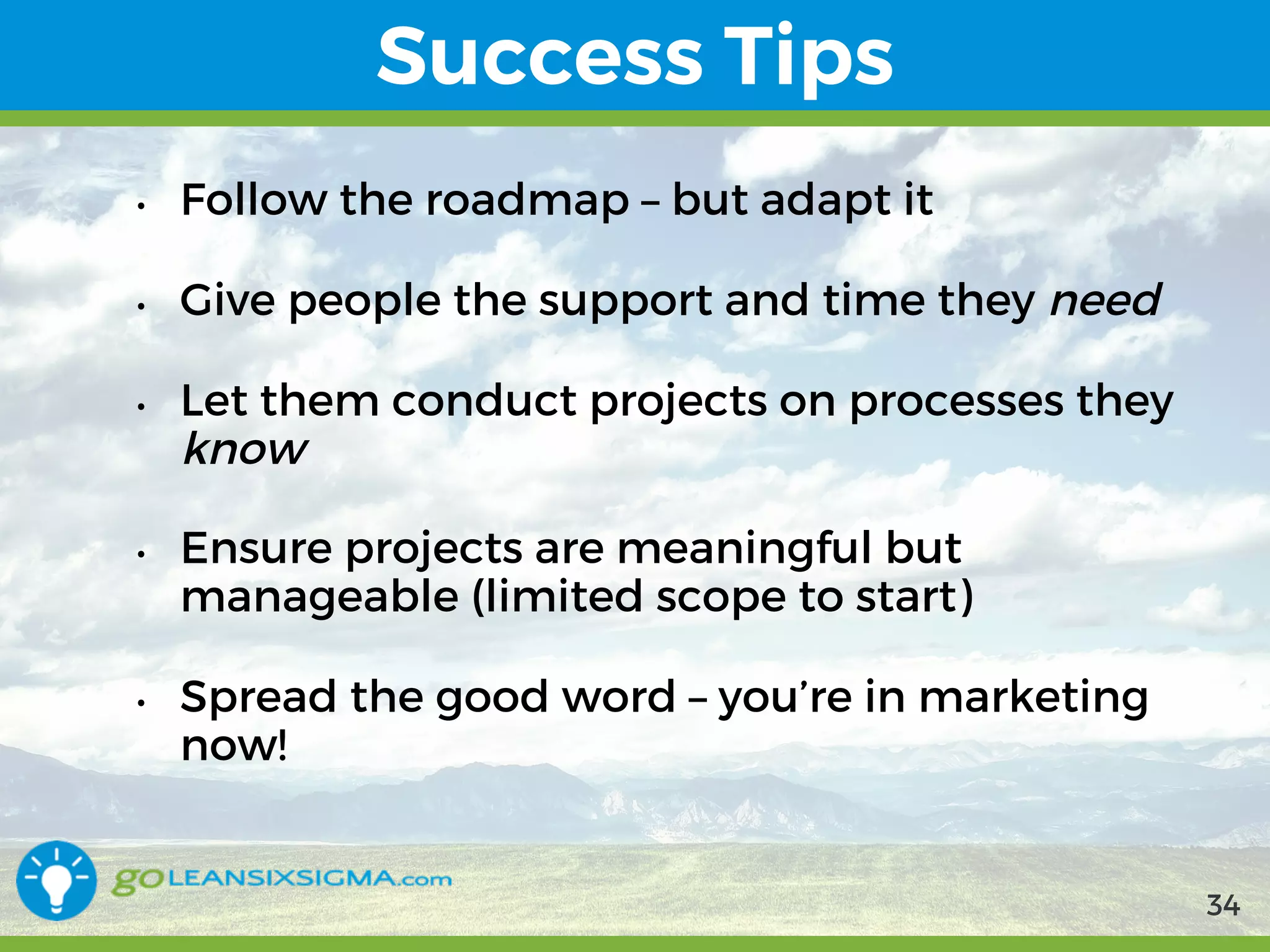 9/10/2017 34
Success Tips
• Follow the roadmap – but adapt it
• Give people the support and time they need
• Let them conduct projects on processes they know
• Ensure projects are meaningful but manageable
(limited scope to start)
• Spread the good word – you’re in marketing now!
34
 