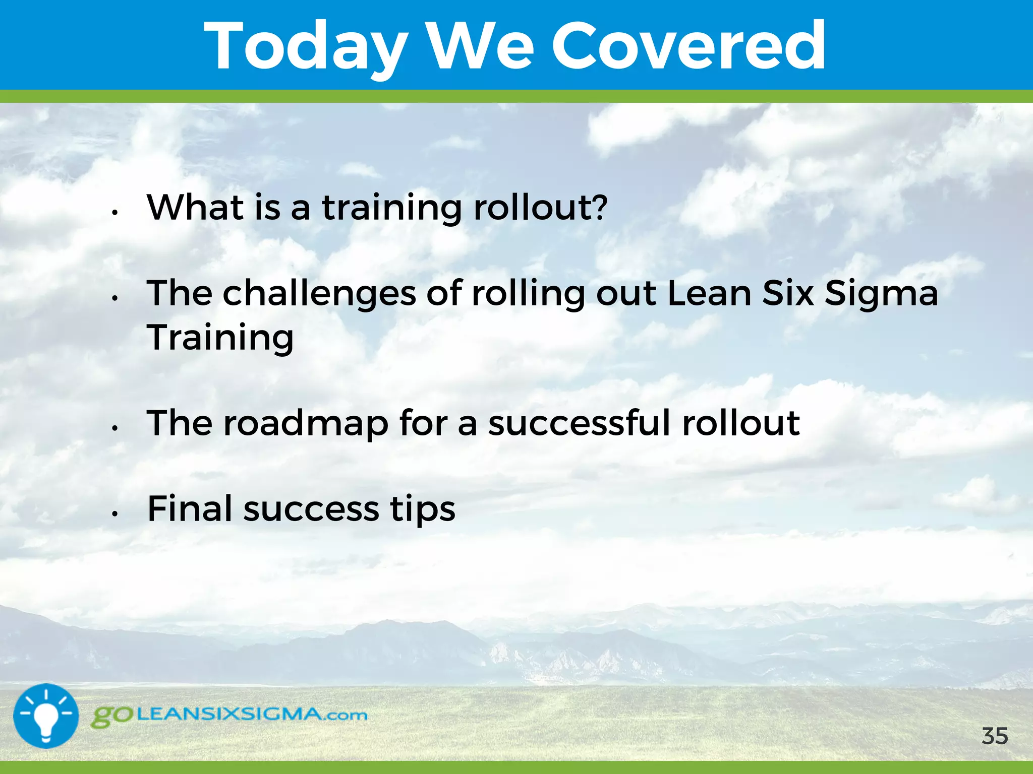 9/10/2017 35
Today We Covered
• What is a training rollout?
• The challenges of rolling out Lean Six Sigma
Training
• The roadmap for a successful rollout
• Final success tips
35
 