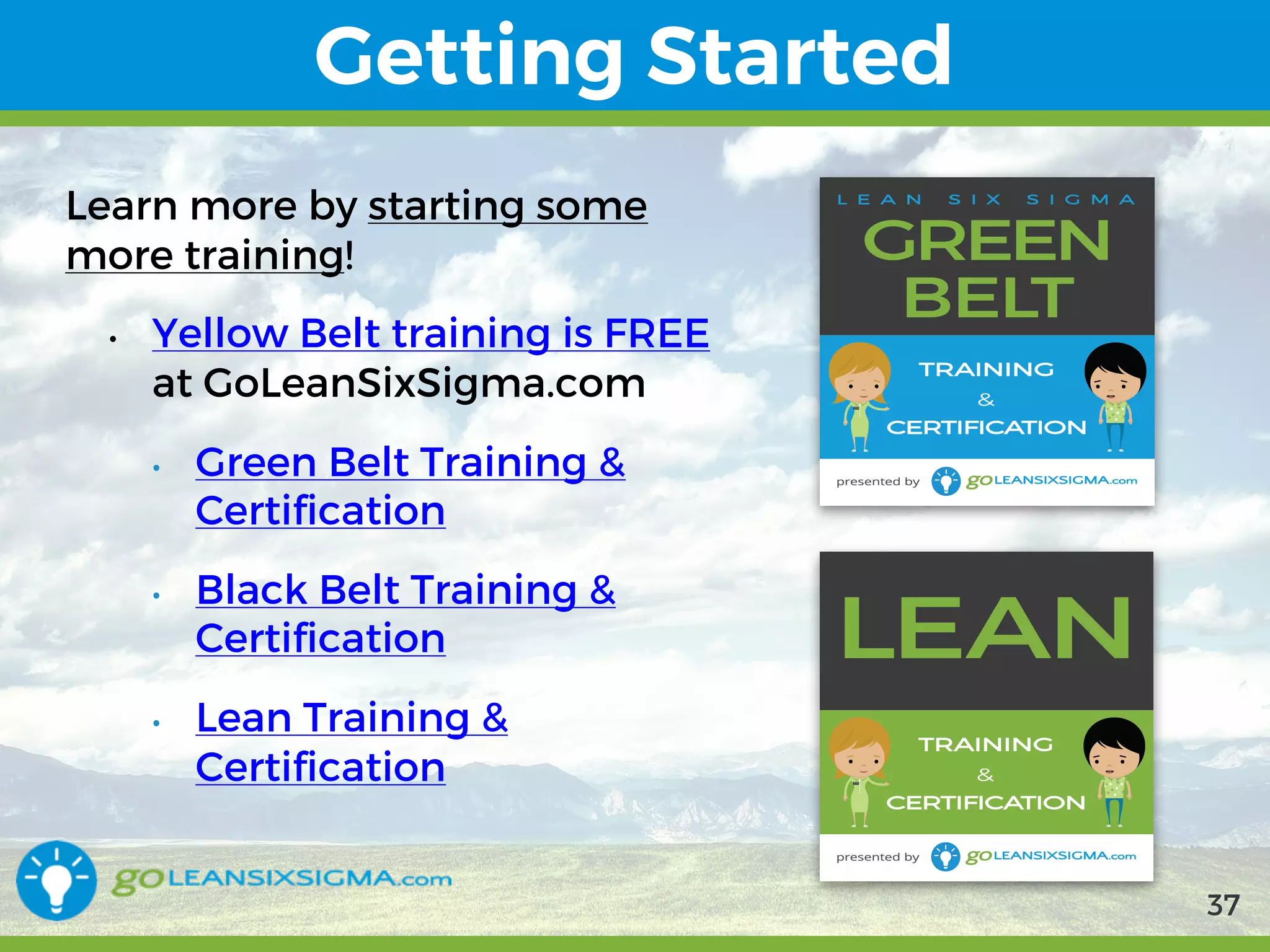 9/10/2017 37
Getting Started
Learn more by starting some more
training!
• Yellow Belt training is FREE at
GoLeanSixSigma.com
• Green Belt Training & Certification
• Black Belt Training & Certification
• Lean Training & Certification
37
 