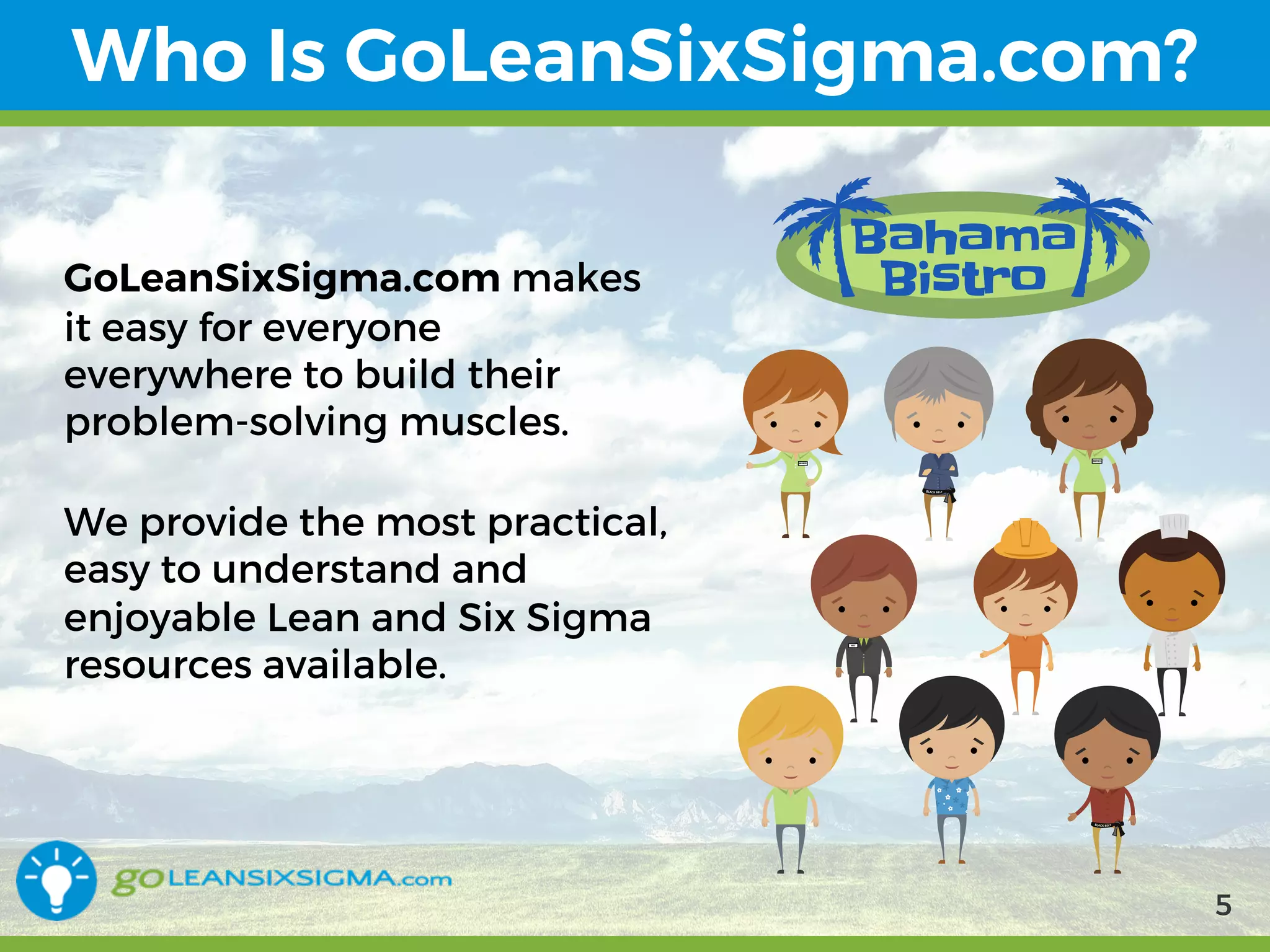 9/10/2017 5
Who Is GoLeanSixSigma.com?
GoLeanSixSigma.com makes it
easy for everyone everywhere
to build their problem-solving
muscles.
We provide the most
practical, easy to understand
and enjoyable Lean and Six
Sigma resources available.
5
 