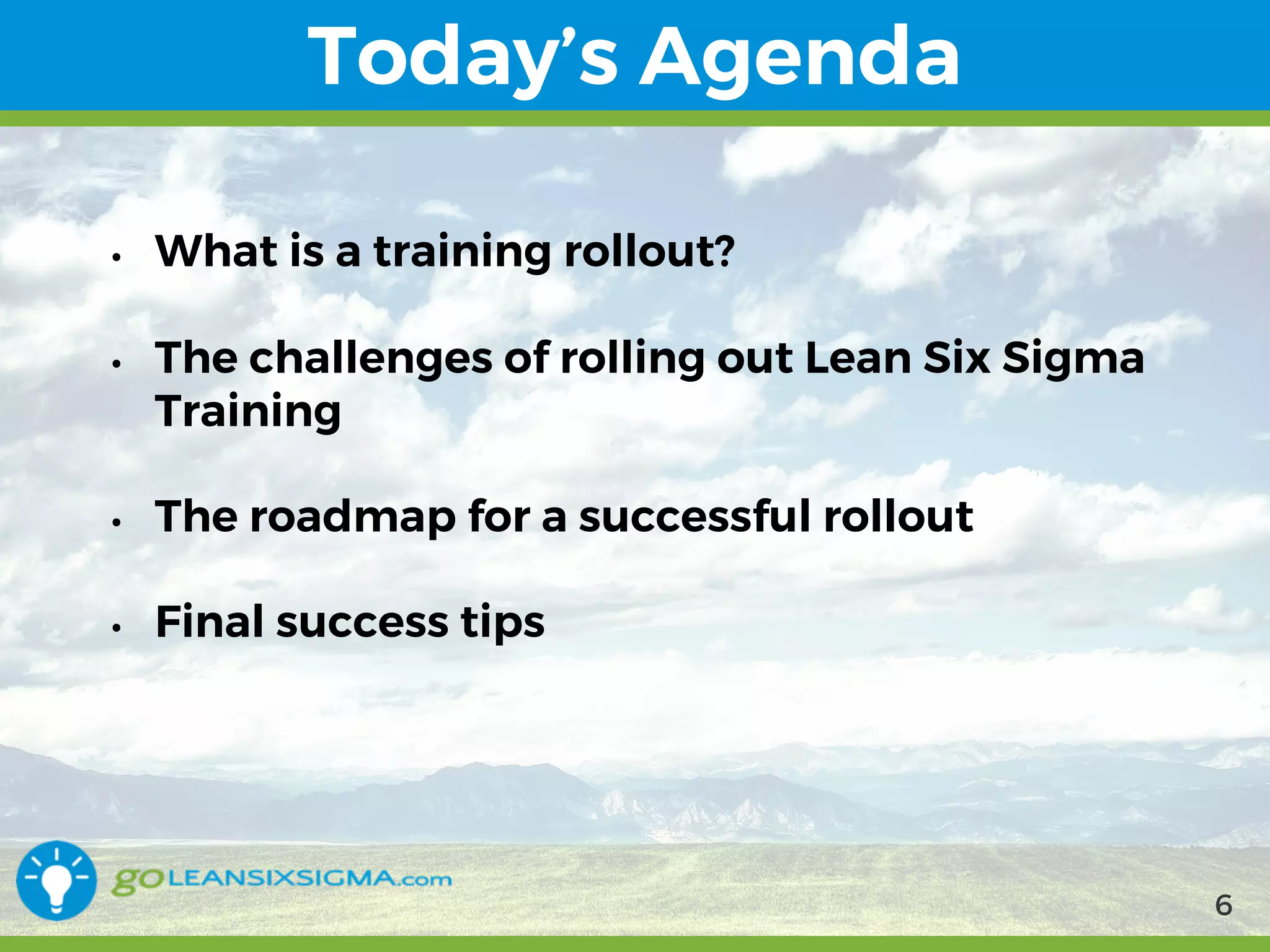 9/10/2017 6
Today’s Agenda
• What is a training rollout?
• The challenges of rolling out Lean Six Sigma Training
• The roadmap for a successful rollout
• Final success tips
6
 