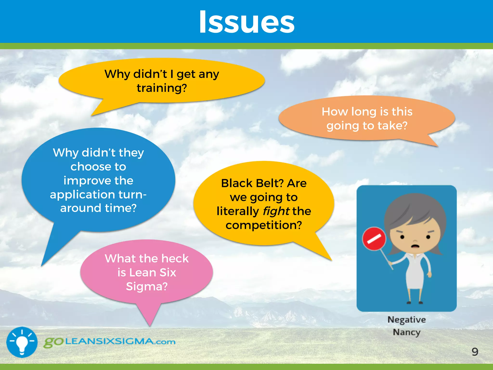 9/10/2017 9
Issues
Why didn’t I get any
training?
Why didn’t they
choose to
improve the
application turn-
around time?
What the heck
is Lean Six
Sigma?
Black Belt? Are
we going to
literally fight the
competition?
How long is this
going to take?
9
 
